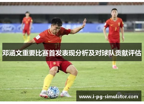 邓涵文重要比赛首发表现分析及对球队贡献评估