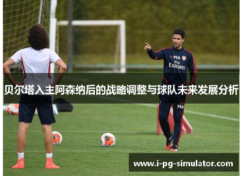 贝尔塔入主阿森纳后的战略调整与球队未来发展分析