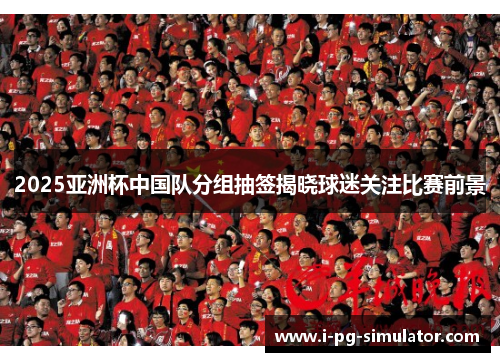 2025亚洲杯中国队分组抽签揭晓球迷关注比赛前景