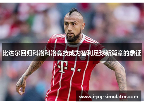 比达尔回归科洛科洛竞技成为智利足球新篇章的象征 比达尔回归科洛科洛竞技成为智利足球新篇章的象征