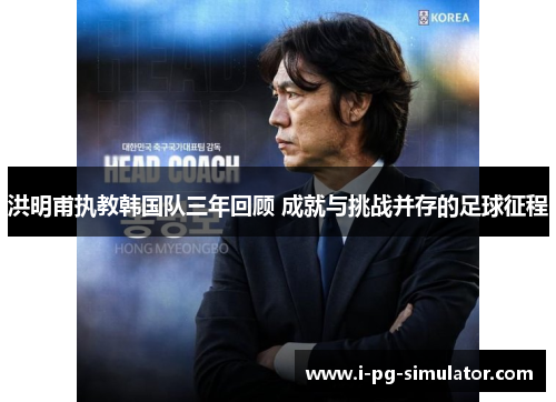 洪明甫执教韩国队三年回顾 成就与挑战并存的足球征程 洪明甫执教韩国队三年回顾 成就与挑战并存的足球征程