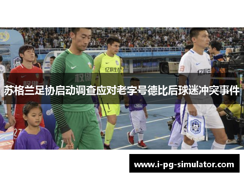 苏格兰足协启动调查应对老字号德比后球迷冲突事件