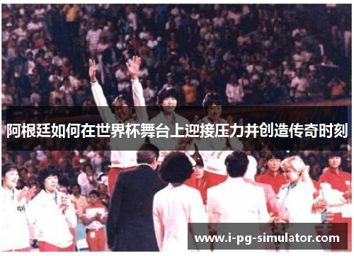 阿根廷如何在世界杯舞台上迎接压力并创造传奇时刻