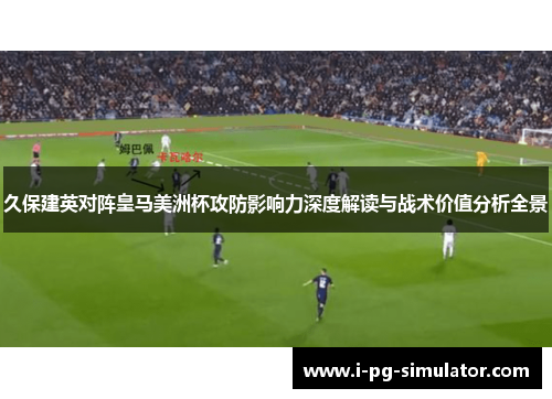 久保建英对阵皇马美洲杯攻防影响力深度解读与战术价值分析全景