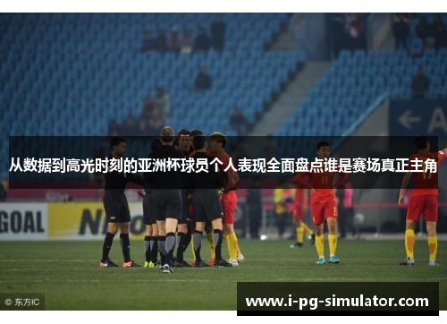 从数据到高光时刻的亚洲杯球员个人表现全面盘点谁是赛场真正主角