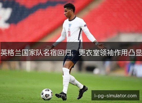 英格兰国家队名宿回归，更衣室领袖作用凸显